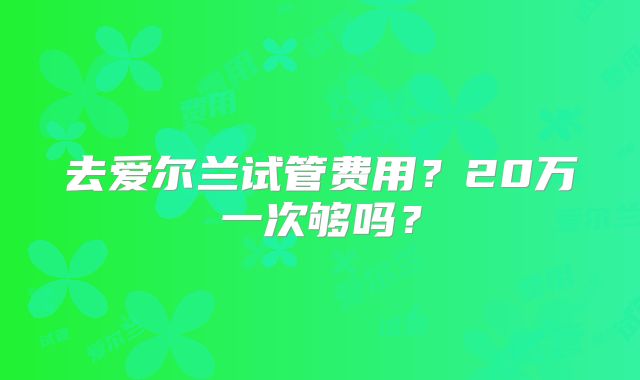去爱尔兰试管费用?20万一次够吗?
