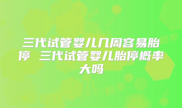 三代试管婴儿几周容易胎停 三代试管婴儿胎停概率大吗