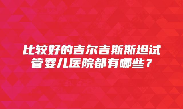 比较好的吉尔吉斯斯坦试管婴儿医院都有哪些？