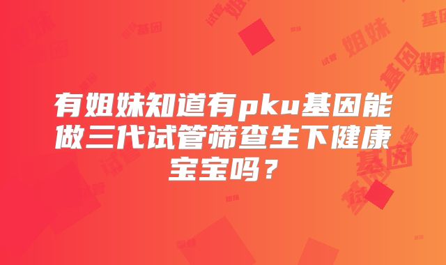 有姐妹知道有pku基因能做三代试管筛查生下健康宝宝吗？