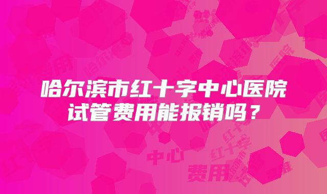 哈尔滨市红十字中心医院试管费用能报销吗？