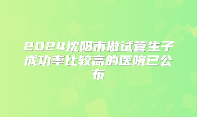 2024沈阳市做试管生子成功率比较高的医院已公布