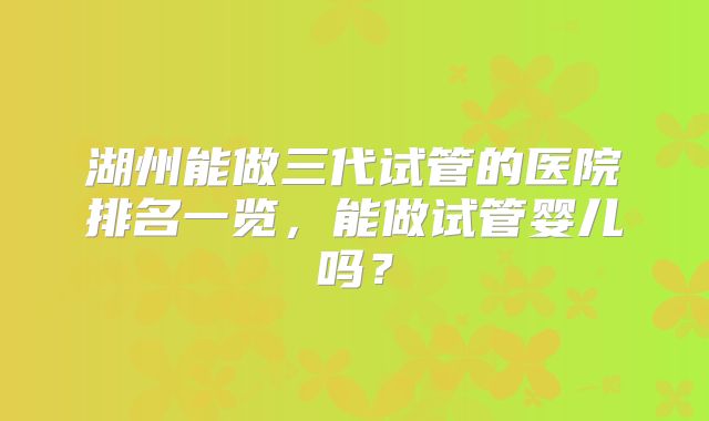 湖州能做三代试管的医院排名一览,能做试管婴儿吗?