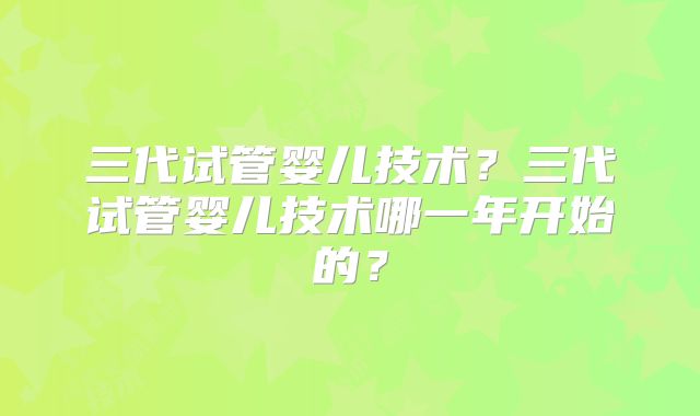 三代试管婴儿技术？三代试管婴儿技术哪一年开始的？
