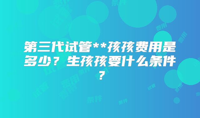 第三代试管**孩孩费用是多少？生孩孩要什么条件？