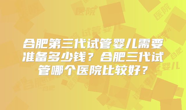 合肥第三代试管婴儿需要准备多少钱？合肥三代试管哪个医院比较好？