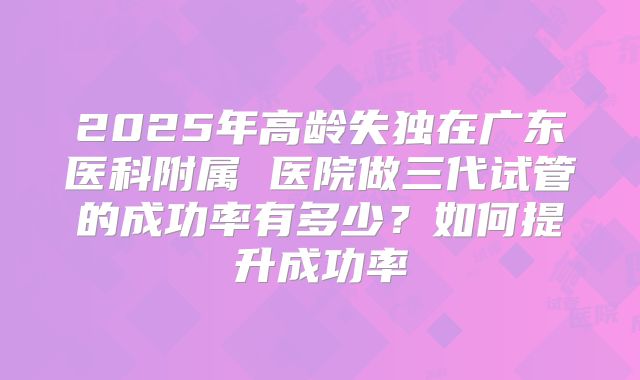 2025年高龄失独在广东医科附属 医院做三代试管的成功率有多少？如何提升成功率