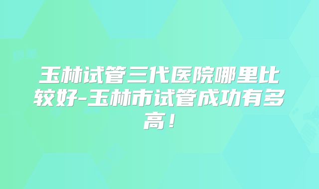 玉林试管三代医院哪里比较好-玉林市试管成功有多高！