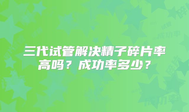 三代试管解决精子碎片率高吗?成功率多少?