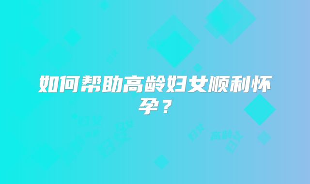 如何帮助高龄妇女顺利怀孕？