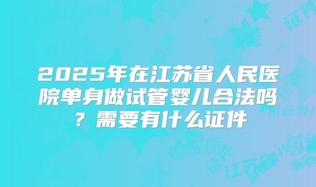 2025年在江苏省人民医院单身做试管婴儿合法吗?需要有什么证件