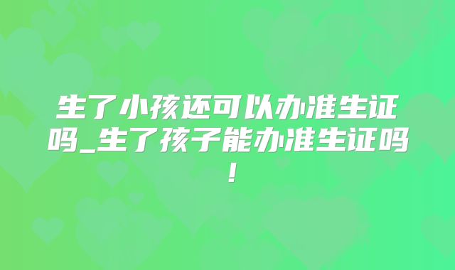 生了小孩还可以办准生证吗_生了孩子能办准生证吗！