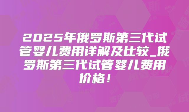 2025年俄罗斯第三代试管婴儿费用详解及比较_俄罗斯第三代试管婴儿费用价格！