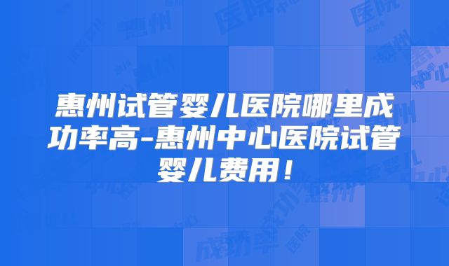 惠州试管婴儿医院哪里成功率高-惠州中心医院试管婴儿费用!