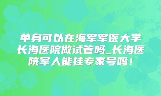 单身可以在海军军医大学长海医院做试管吗_长海医院军人能挂专家号吗!