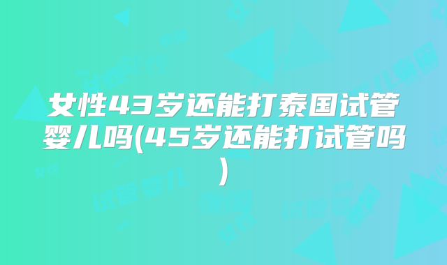 女性43岁还能打泰国试管婴儿吗(45岁还能打试管吗)