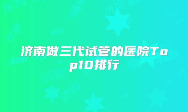 济南做三代试管的医院Top10排行