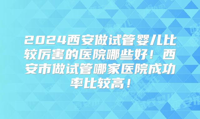2024西安做试管婴儿比较厉害的医院哪些好！西安市做试管哪家医院成功率比较高！