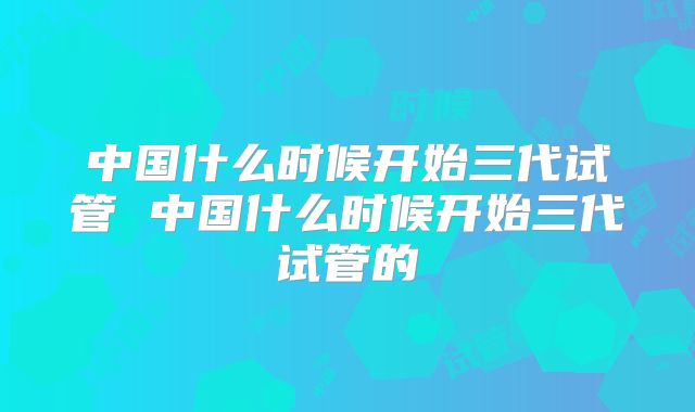中国什么时候开始三代试管 中国什么时候开始三代试管的