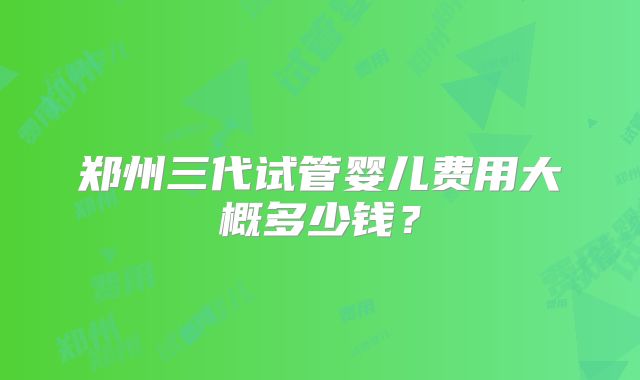 郑州三代试管婴儿费用大概多少钱?
