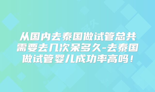 从国内去泰国做试管总共需要去几次呆多久-去泰国做试管婴儿成功率高吗！