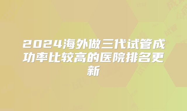 2024海外做三代试管成功率比较高的医院排名更新