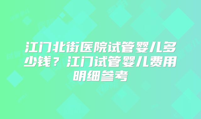 江门北街医院试管婴儿多少钱？江门试管婴儿费用明细参考