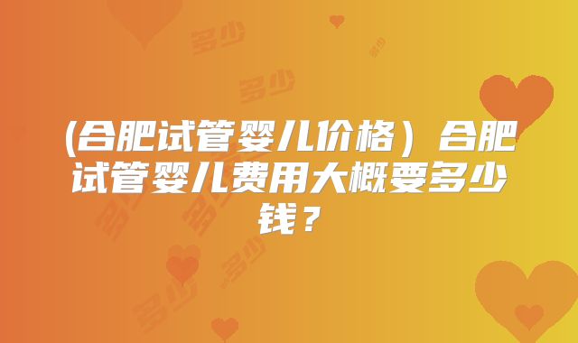(合肥试管婴儿价格）合肥试管婴儿费用大概要多少钱？