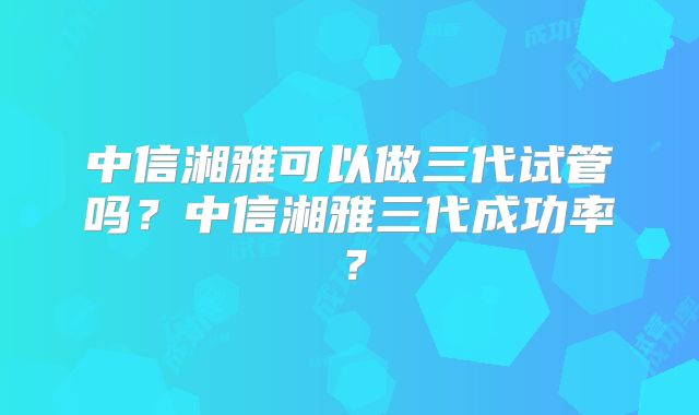中信湘雅可以做三代试管吗？中信湘雅三代成功率？