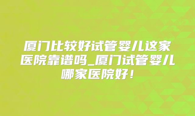 厦门比较好试管婴儿这家医院靠谱吗_厦门试管婴儿哪家医院好！