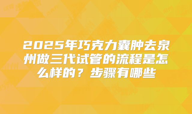 2025年巧克力囊肿去泉州做三代试管的流程是怎么样的？步骤有哪些