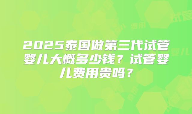 2025泰国做第三代试管婴儿大概多少钱？试管婴儿费用贵吗？