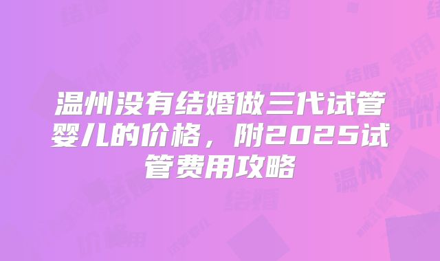 温州没有结婚做三代试管婴儿的价格，附2025试管费用攻略
