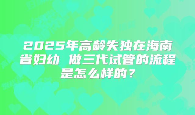 2025年高龄失独在海南省妇幼 做三代试管的流程是怎么样的？