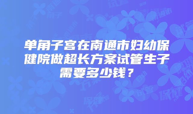 单角子宫在南通市妇幼保健院做超长方案试管生子需要多少钱？