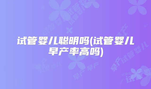 试管婴儿聪明吗(试管婴儿早产率高吗)