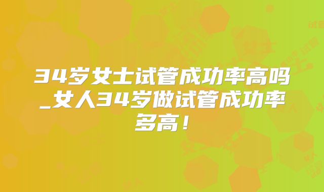 34岁女士试管成功率高吗_女人34岁做试管成功率多高!