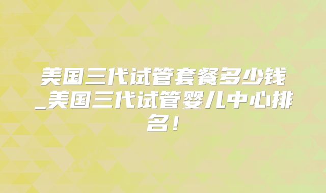 美国三代试管套餐多少钱_美国三代试管婴儿中心排名！