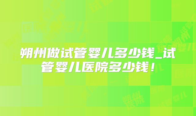 朔州做试管婴儿多少钱_试管婴儿医院多少钱！