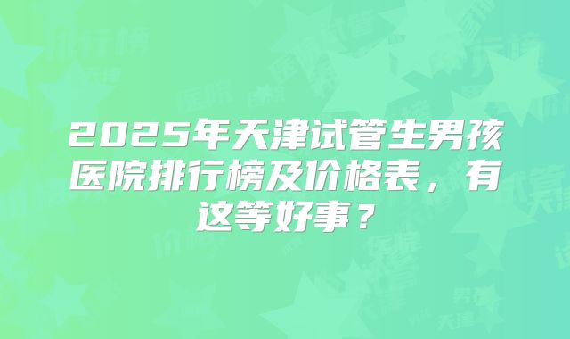 2025年天津试管生男孩医院排行榜及价格表，有这等好事？