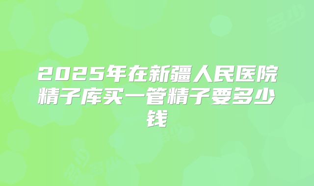 2025年在新疆人民医院精子库买一管精子要多少钱