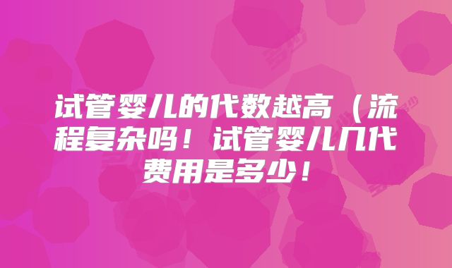 试管婴儿的代数越高（流程复杂吗！试管婴儿几代费用是多少！