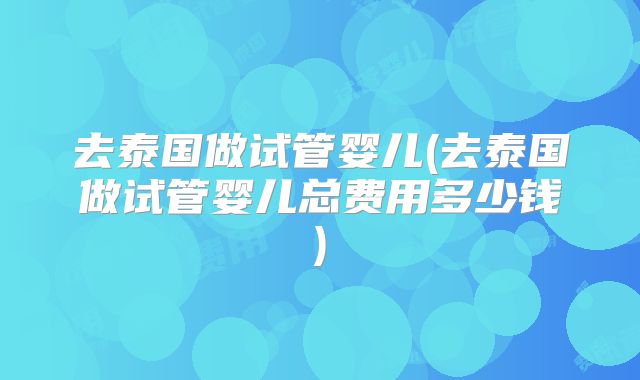 去泰国做试管婴儿(去泰国做试管婴儿总费用多少钱)