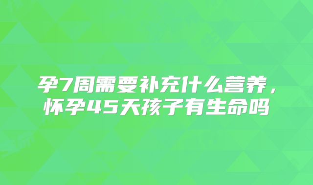 孕7周需要补充什么营养,怀孕45天孩子有生命吗