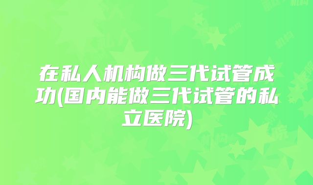 在私人机构做三代试管成功(国内能做三代试管的私立医院)