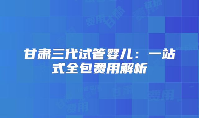 甘肃三代试管婴儿：一站式全包费用解析