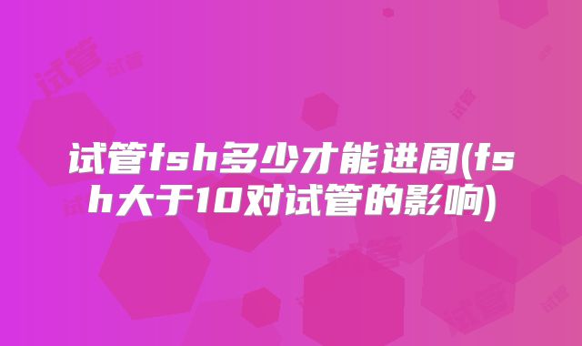 试管fsh多少才能进周(fsh大于10对试管的影响)