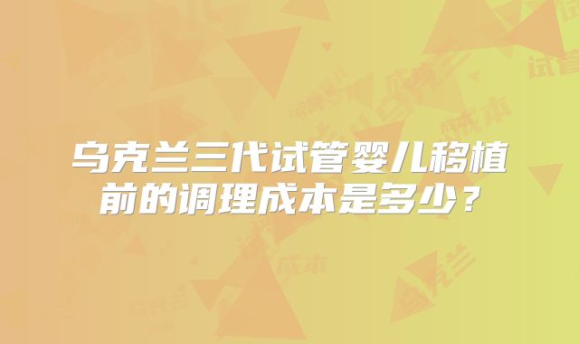 乌克兰三代试管婴儿移植前的调理成本是多少？