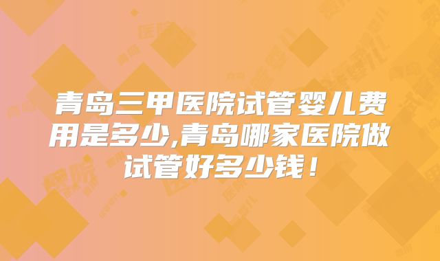 青岛三甲医院试管婴儿费用是多少,青岛哪家医院做试管好多少钱!
