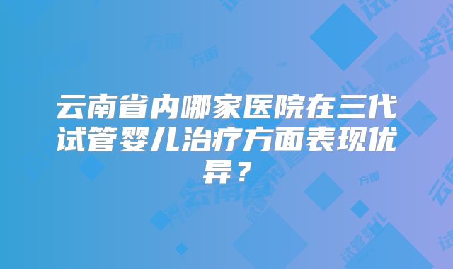 云南省内哪家医院在三代试管婴儿治疗方面表现优异?